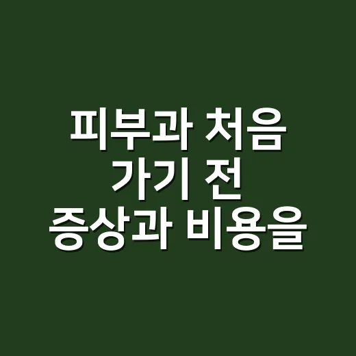피부과 처음 가기 전 증상과 비용을 준비하는 방법 - 요약