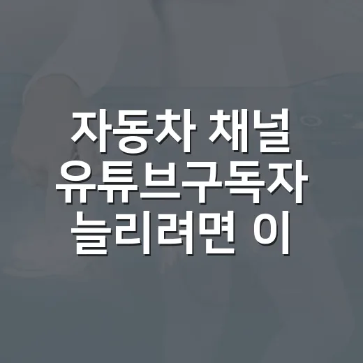 자동차 채널 유튜브구독자 늘리려면 이렇게 운영하세요 - 요약