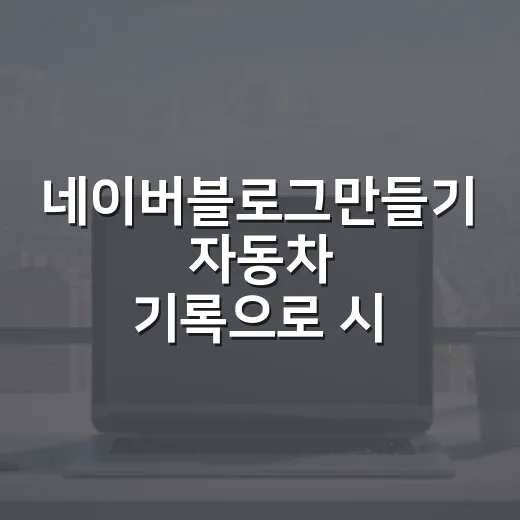 네이버블로그만들기 자동차 기록으로 시작하는 방법 - 요약