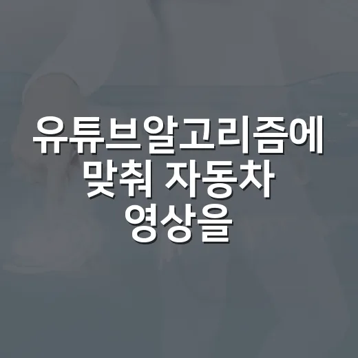 유튜브알고리즘에 맞춰 자동차 영상을 만드는 방법 - 요약