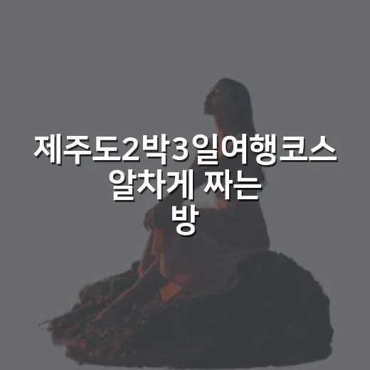 제주도2박3일여행코스 알차게 짜는 방법, 처음 가도 덜 헤매는 동선 - 요약