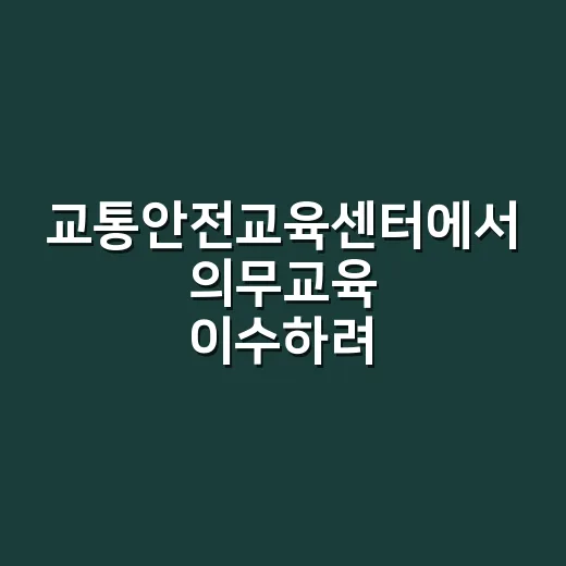 교통안전교육센터에서 의무교육 이수하려면 이렇게 하세요 - 요약