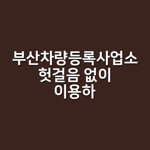 부산차량등록사업소 헛걸음 없이 이용하는 방법 - 요약
