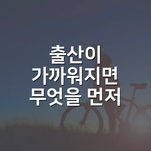 출산이 가까워지면 무엇을 먼저 챙겨야 할까요? - 요약