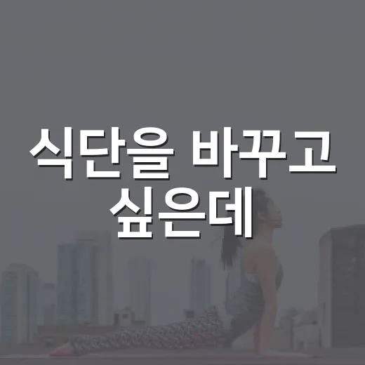 식단을 바꾸고 싶은데, 어디서부터 시작해야 할까요? - 요약