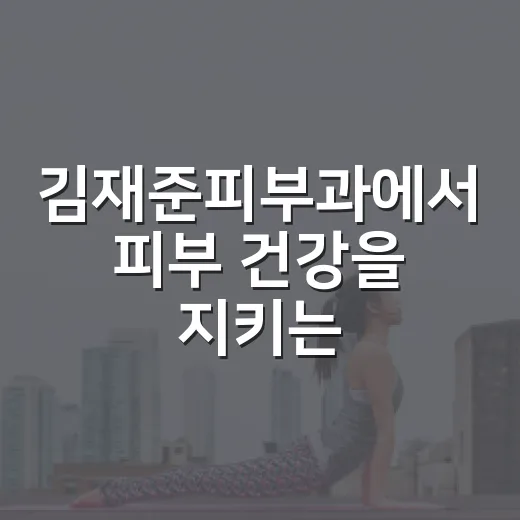 김재준피부과에서 피부 건강을 지키는 방법은 무엇일까요? - 요약