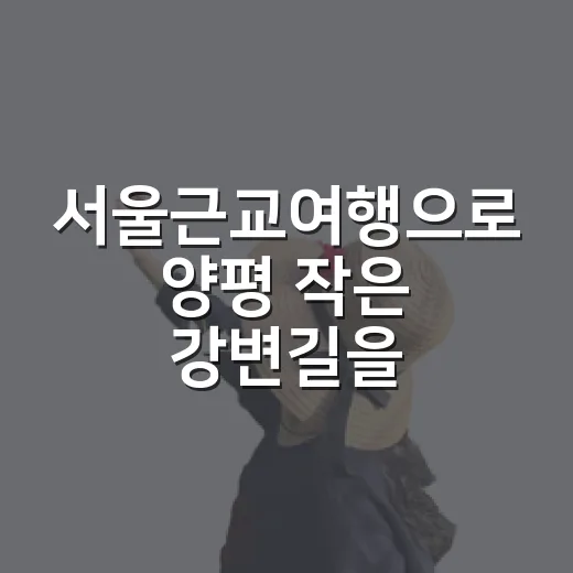 서울근교여행으로 양평 작은 강변길을 걸어봤더니, 조용한 하루가 남았다 - 요약