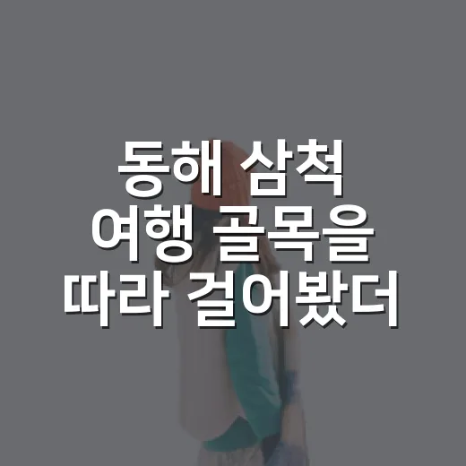 동해 삼척 여행 골목을 따라 걸어봤더니 - 요약