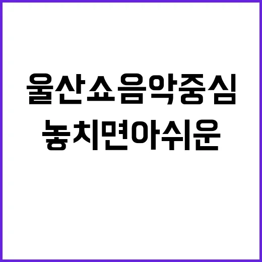 울산 쇼음악중심: 놓치면 아쉬운 그 현장 속으로! - 요약