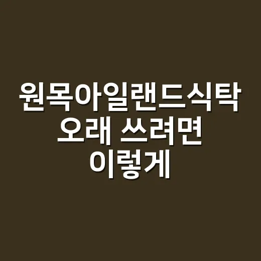 원목아일랜드식탁 오래 쓰려면 이렇게 고르세요 - 요약