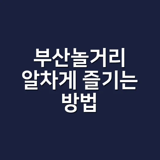 부산놀거리 알차게 즐기는 방법, 처음 가도 동선 덜 꼬이는 코스 - 요약