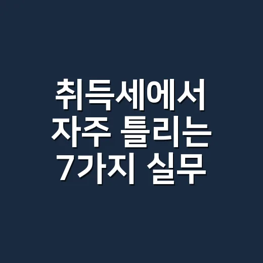 취득세에서 자주 틀리는 7가지 실무 체크포인트 - 요약