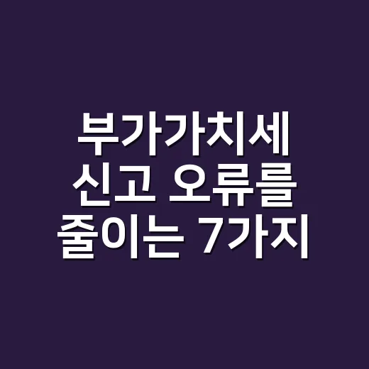 부가가치세 신고 오류를 줄이는 7가지 실무 체크포인트 - 요약