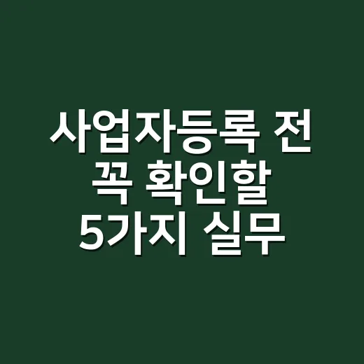 사업자등록 전 꼭 확인할 5가지 실무 체크포인트 - 요약
