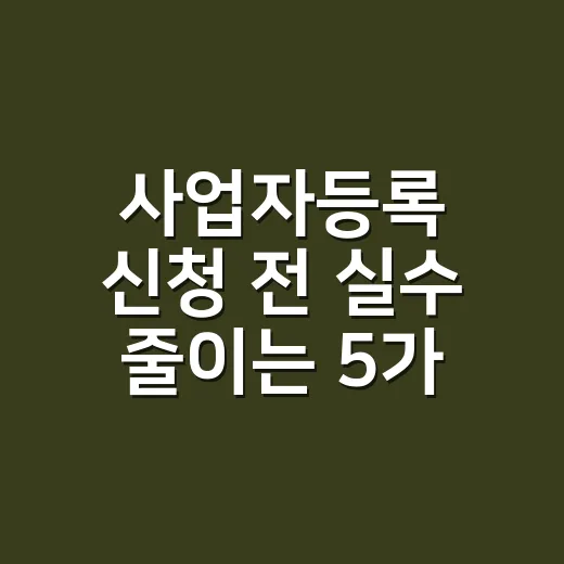 사업자등록 신청 전 실수 줄이는 5가지 확인법 - 요약