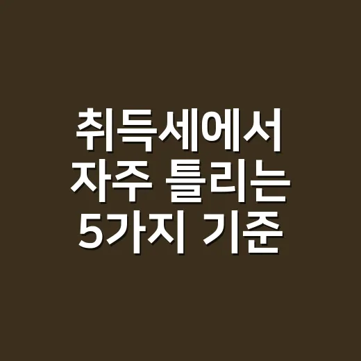 취득세에서 자주 틀리는 5가지 기준, 2026년 신고 전 확인할 것 - 요약
