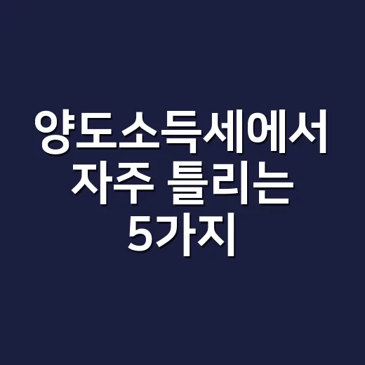 양도소득세에서 자주 틀리는 5가지: 2026년 신고 전 확인할 것 - 요약