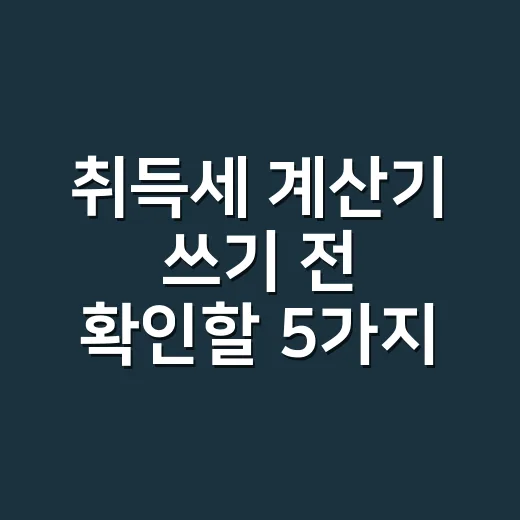 취득세 계산기 쓰기 전 확인할 5가지 실무 기준 - 요약