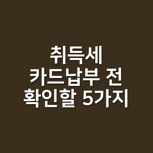 취득세 카드납부 전 확인할 5가지 실무 포인트 - 요약