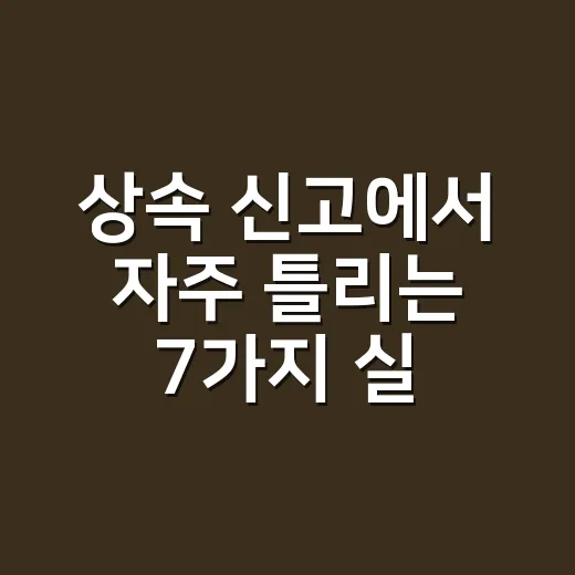 상속 신고에서 자주 틀리는 7가지 실무 체크포인트 - 요약