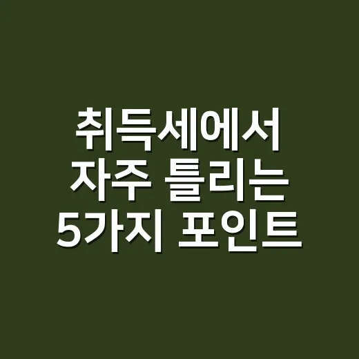 취득세에서 자주 틀리는 5가지 포인트 - 요약