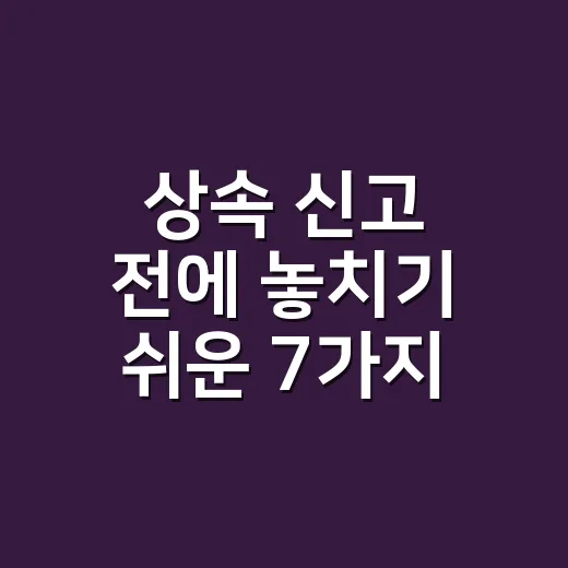 상속 신고 전에 놓치기 쉬운 7가지 실무 체크포인트 - 요약
