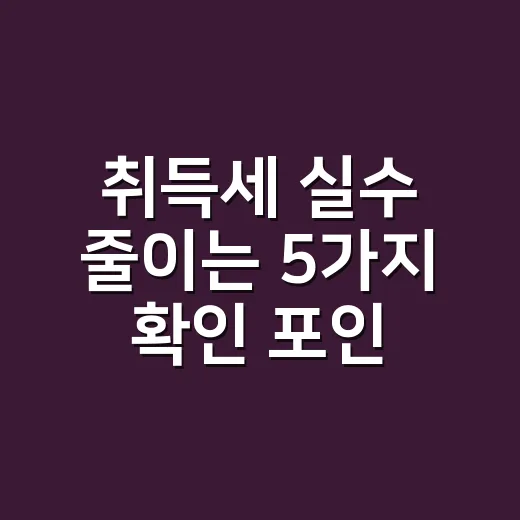취득세 실수 줄이는 5가지 확인 포인트 - 요약