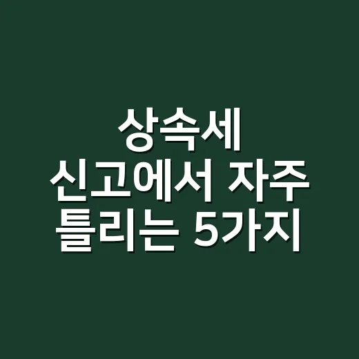 상속세 신고에서 자주 틀리는 5가지 - 요약
