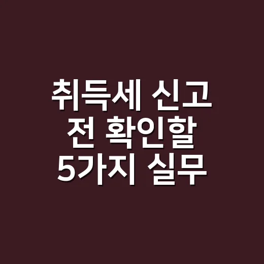 취득세 신고 전 확인할 5가지 실무 기준 - 요약