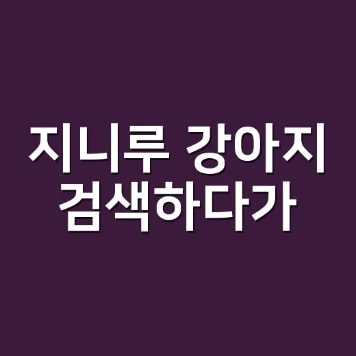 지니루 강아지 검색하다가, 우리 아이 증상까지 같이 보고 계신가요? - 요약