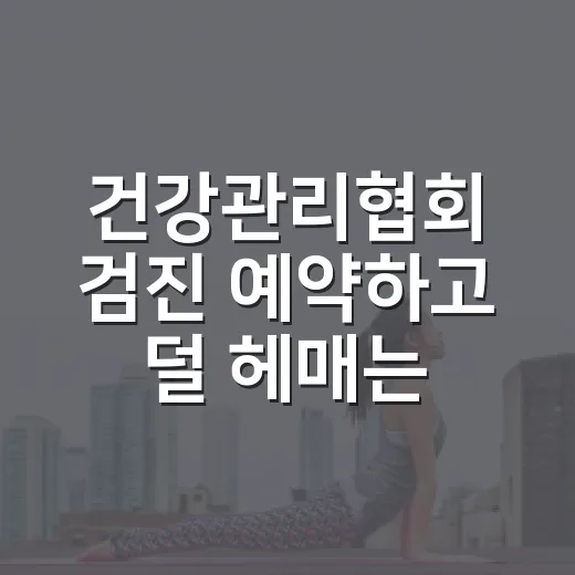 건강관리협회 검진 예약하고 덜 헤매는 방법 - 요약