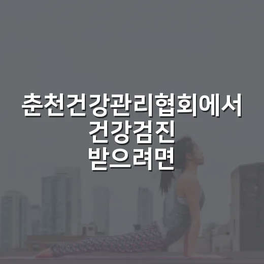 춘천건강관리협회에서 건강검진 받으려면 이렇게 준비하세요 - 요약