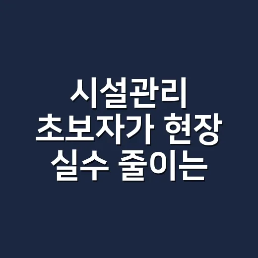 시설관리 초보자가 현장 실수 줄이는 방법 - 요약