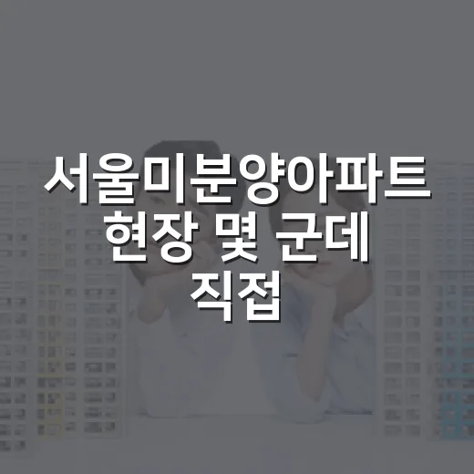 서울미분양아파트 현장 몇 군데 직접 찍어봤더니 숫자보다 무서운 게 보였습니다 - 요약