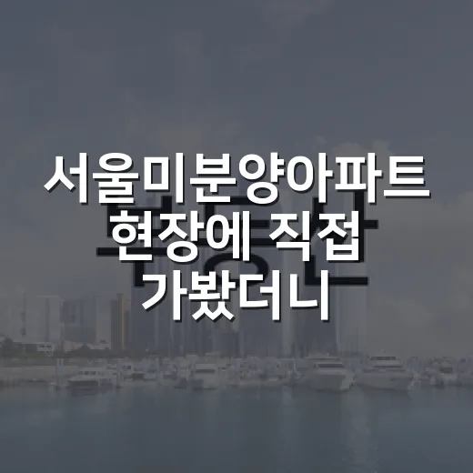 서울미분양아파트 현장에 직접 가봤더니, 숫자보다 먼저 보인 것들 - 요약