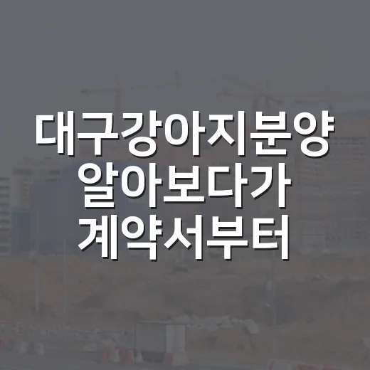 대구강아지분양 알아보다가 계약서부터 본 10년차 경매 투자자의 진짜 후기 - 요약