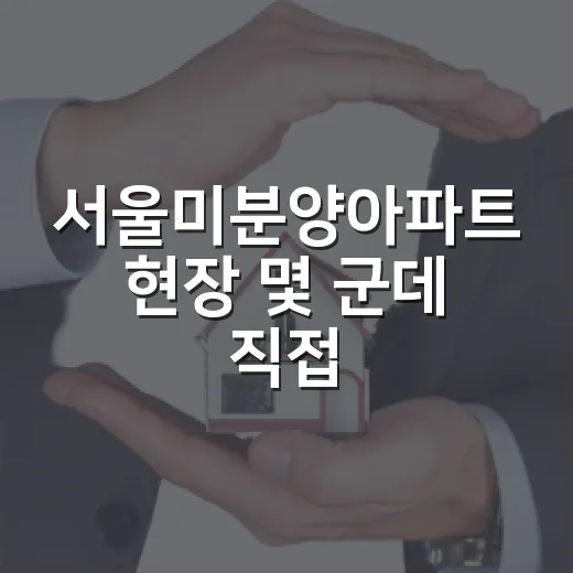서울미분양아파트 현장 몇 군데 직접 비교해봤더니 보인 진짜 위험 - 요약