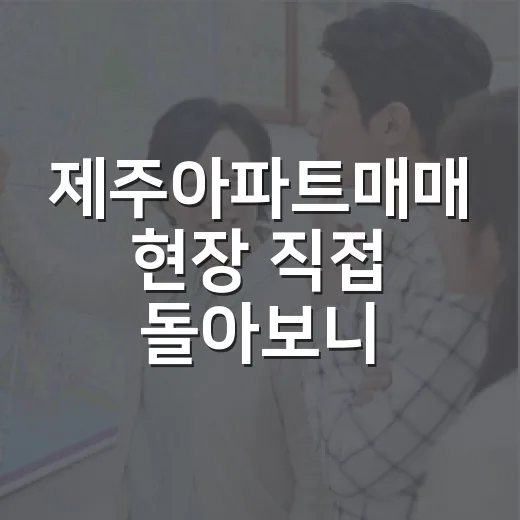 제주아파트매매 현장 직접 돌아보니, 숫자보다 먼저 보이는 것들 - 요약
