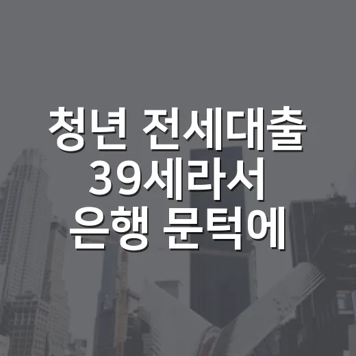 청년 전세대출 39세라서 은행 문턱에서 배운 것 - 요약