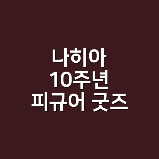나히아 10주년 피규어 굿즈 찾아보다가 덕심이 다시 불붙은 후기 - 요약