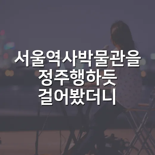 서울역사박물관을 정주행하듯 걸어봤더니, 도시 한 편을 몰아본 기분이었다 - 요약