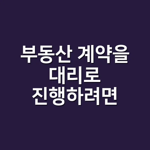 부동산 계약을 대리로 진행하려면 이렇게 준비하세요 - 요약