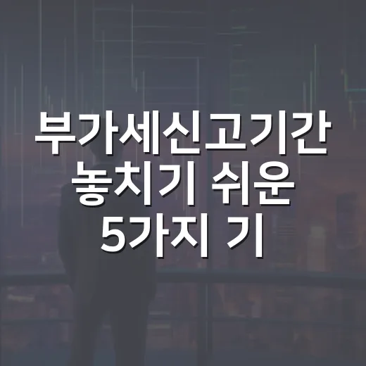 부가세신고기간 놓치기 쉬운 5가지 기준 - 요약