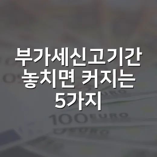 부가세신고기간 놓치면 커지는 5가지 비용 변수 - 요약