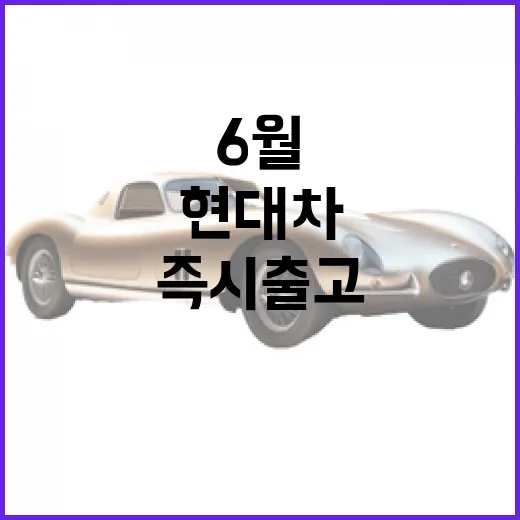현대차 6월 즉시 출고 모델, 지금 바로 확인하세요! - 요약