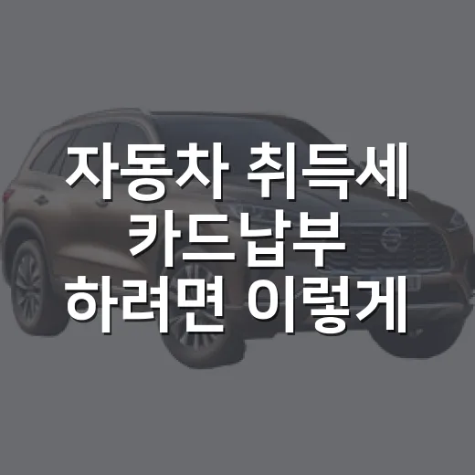 자동차 취득세 카드납부 하려면 이렇게 준비하세요 - 요약