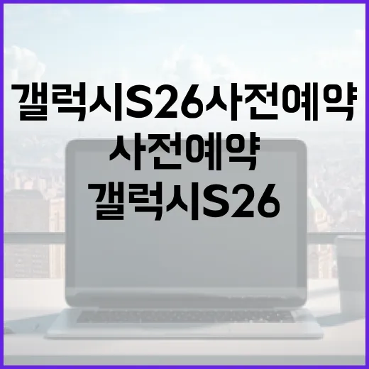 갤럭시 S26 사전예약을 성공적으로 진행하는 방법 - 요약