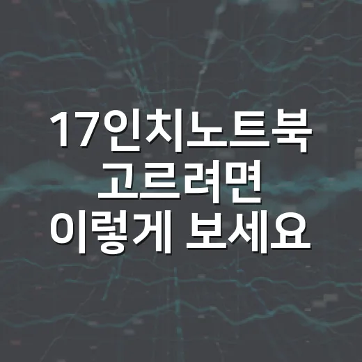 17인치노트북 고르려면 이렇게 보세요: 화면 크기보다 중요한 체크 포인트 - 요약
