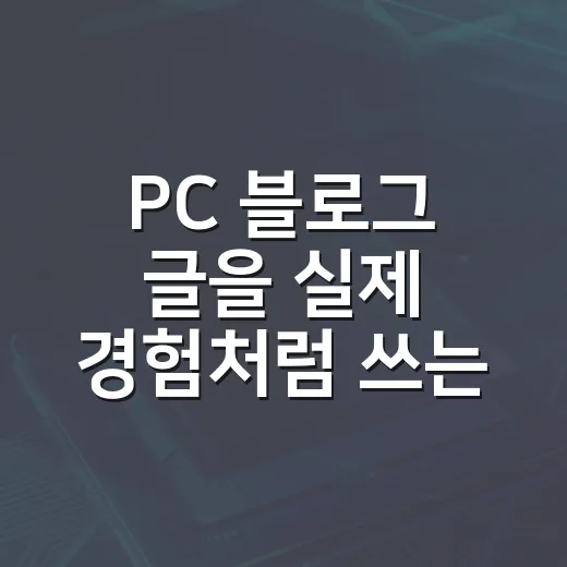PC 블로그 글을 실제 경험처럼 쓰는 방법, 사양표보다 체감으로 설득하려면 이렇게 - 요약