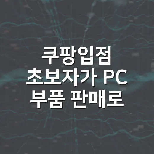 쿠팡입점 초보자가 PC 부품 판매로 시작하려면 이렇게 준비하면 됩니다 - 요약
